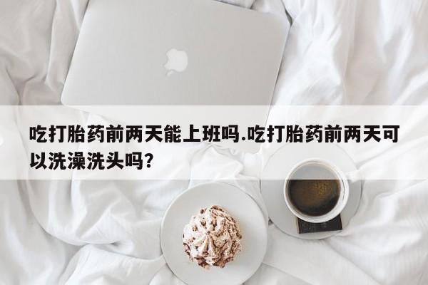卖打胎药的联系方式或微信吃打胎药前两天能上班吗.吃打胎药前两天可以洗澡洗头吗？