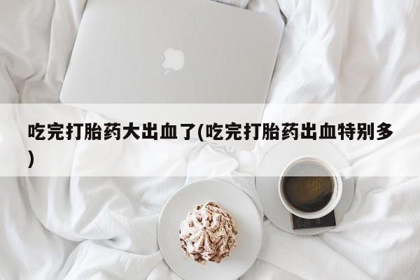 卖打胎药的联系方式或微信吃完打胎药大出血了(吃完打胎药出血特别多)