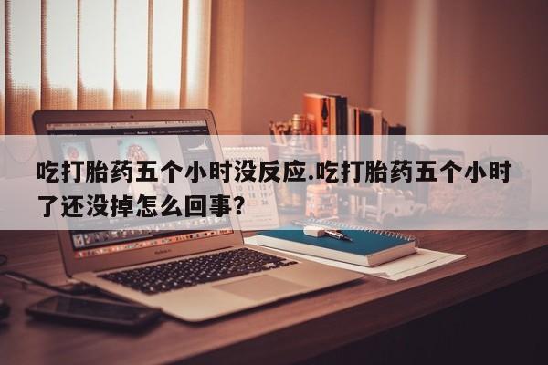 卖打胎药的联系方式或微信吃打胎药五个小时没反应.吃打胎药五个小时了还没掉怎么回事？