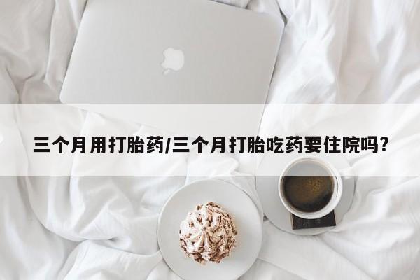 卖打胎药的联系方式或微信三个月用打胎药/三个月打胎吃药要住院吗?