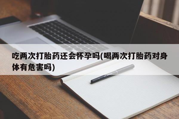 卖打胎药的联系方式或微信吃两次打胎药还会怀孕吗(喝两次打胎药对身体有危害吗)