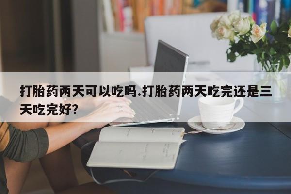 卖打胎药的联系方式或微信打胎药两天可以吃吗.打胎药两天吃完还是三天吃完好？