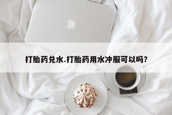 卖打胎药的联系方式或微信打胎药兑水.打胎药用水冲服可以吗？