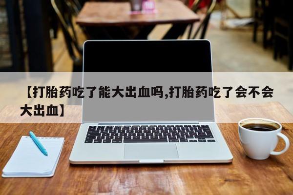 卖打胎药的联系方式或微信【打胎药吃了能大出血吗,打胎药吃了会不会大出血】