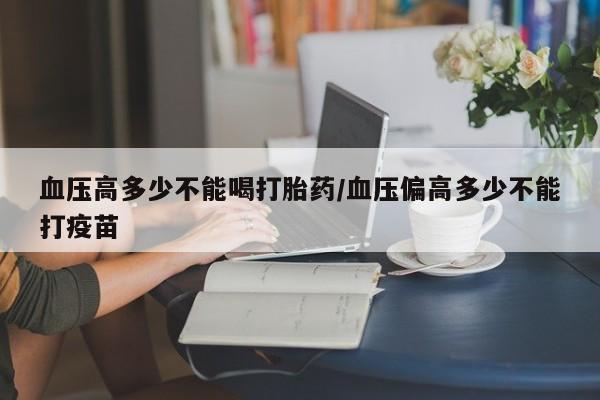卖打胎药的联系方式或微信血压高多少不能喝打胎药/血压偏高多少不能打疫苗