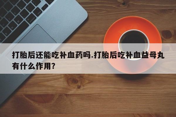 卖打胎药的联系方式或微信打胎后还能吃补血药吗.打胎后吃补血益母丸有什么作用？
