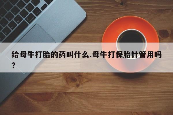 卖打胎药的联系方式或微信给母牛打胎的药叫什么.母牛打保胎针管用吗？