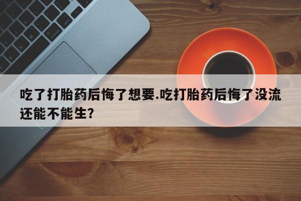卖打胎药的联系方式或微信吃了打胎药后悔了想要.吃打胎药后悔了没流还能不能生？