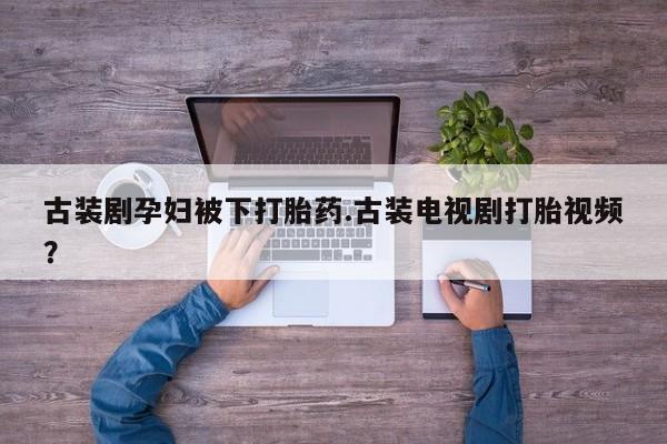 卖打胎药的联系方式或微信古装剧孕妇被下打胎药.古装电视剧打胎视频？
