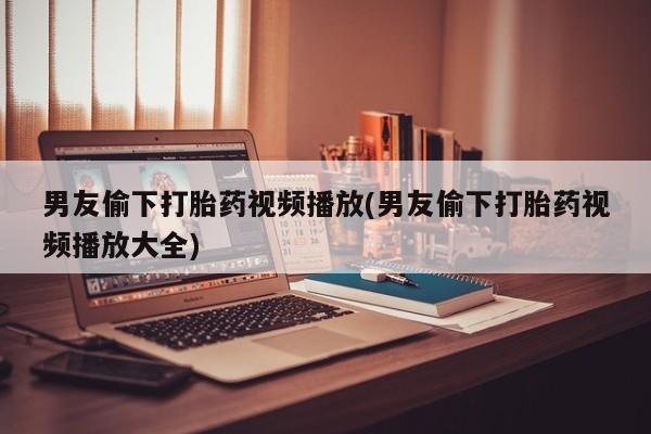 卖打胎药的联系方式或微信男友偷下打胎药视频播放(男友偷下打胎药视频播放大全)