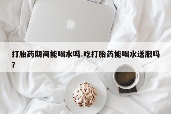 卖打胎药的联系方式或微信打胎药期间能喝水吗.吃打胎药能喝水送服吗？