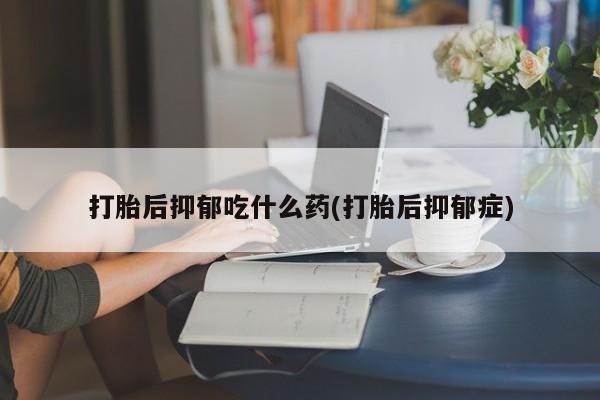 卖打胎药的联系方式或微信打胎后抑郁吃什么药(打胎后抑郁症)