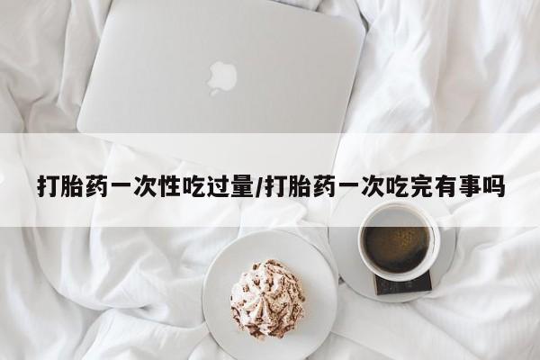 卖打胎药的联系方式或微信打胎药一次性吃过量/打胎药一次吃完有事吗