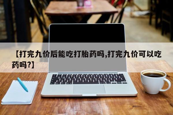 卖打胎药的联系方式或微信【打完九价后能吃打胎药吗,打完九价可以吃药吗?】