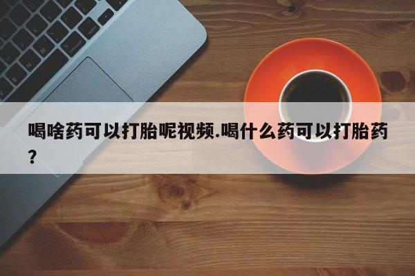 卖打胎药的联系方式或微信喝啥药可以打胎呢视频.喝什么药可以打胎药？