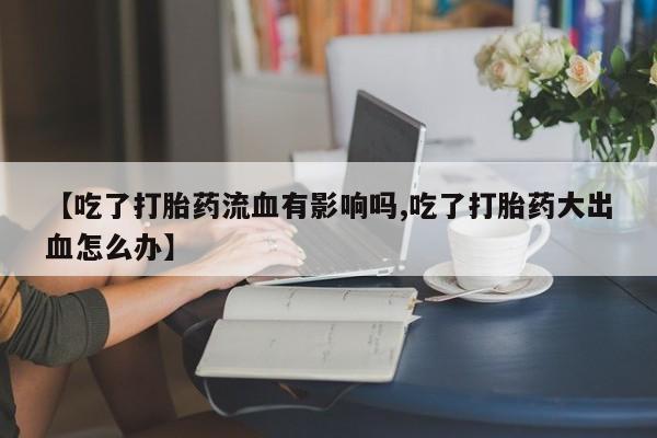 卖打胎药的联系方式或微信【吃了打胎药流血有影响吗,吃了打胎药大出血怎么办】