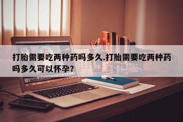 卖打胎药的联系方式或微信打胎需要吃两种药吗多久.打胎需要吃两种药吗多久可以怀孕？