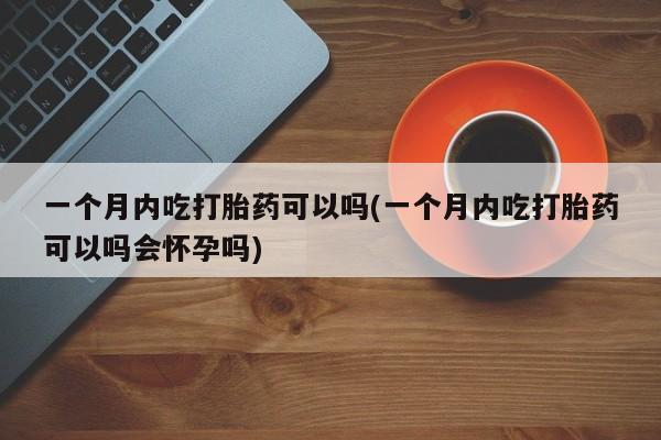 卖打胎药的联系方式或微信一个月内吃打胎药可以吗(一个月内吃打胎药可以吗会怀孕吗)