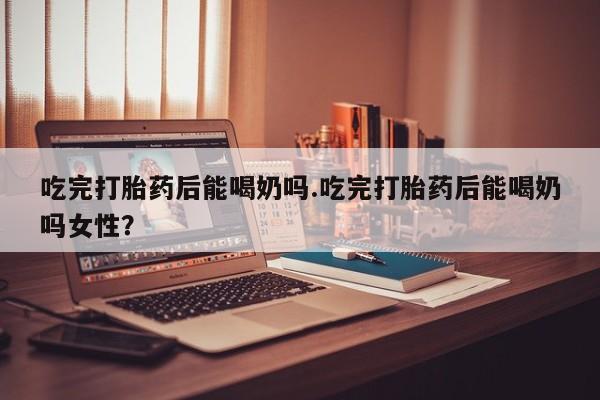 卖打胎药的联系方式或微信吃完打胎药后能喝奶吗.吃完打胎药后能喝奶吗女性？