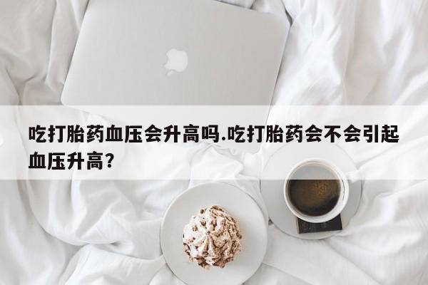 卖打胎药的联系方式或微信吃打胎药血压会升高吗.吃打胎药会不会引起血压升高？