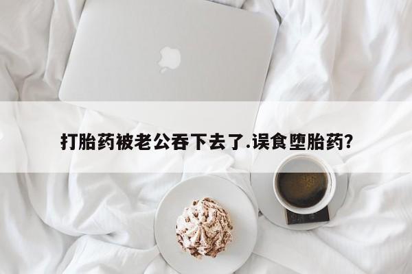 卖打胎药的联系方式或微信打胎药被老公吞下去了.误食堕胎药？