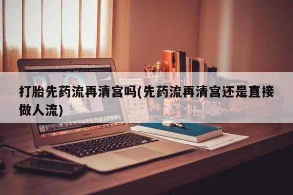 卖打胎药的联系方式或微信打胎先药流再清宫吗(先药流再清宫还是直接做人流)
