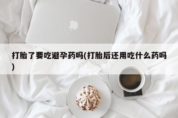 卖打胎药的联系方式或微信打胎了要吃避孕药吗(打胎后还用吃什么药吗)