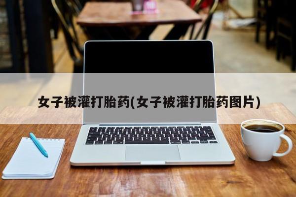 卖打胎药的联系方式或微信女子被灌打胎药(女子被灌打胎药图片)