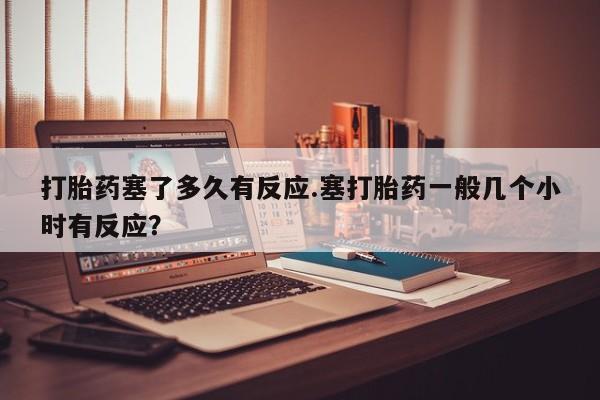 卖打胎药的联系方式或微信打胎药塞了多久有反应.塞打胎药一般几个小时有反应？