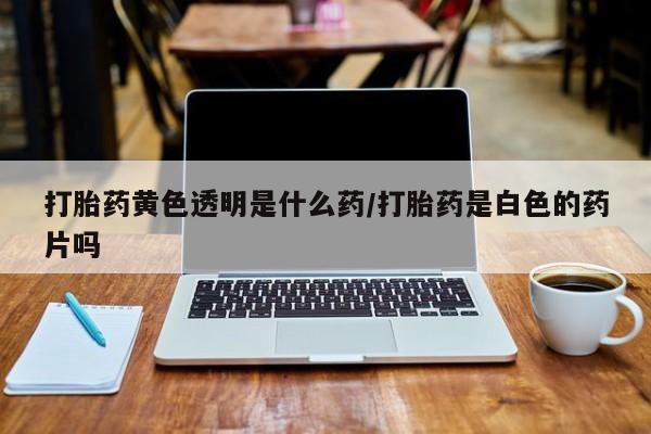 卖打胎药的联系方式或微信打胎药黄色透明是什么药/打胎药是白色的药片吗