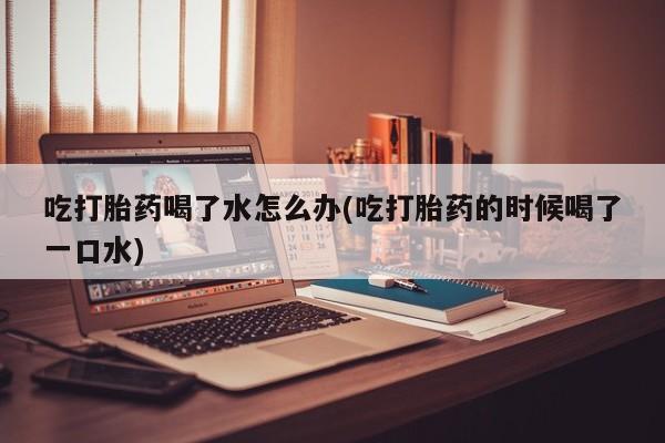 卖打胎药的联系方式或微信吃打胎药喝了水怎么办(吃打胎药的时候喝了一口水)