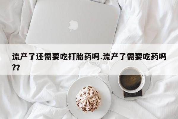 卖打胎药的联系方式或微信流产了还需要吃打胎药吗.流产了需要吃药吗?？