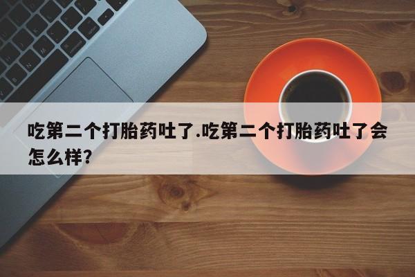 卖打胎药的联系方式或微信吃第二个打胎药吐了.吃第二个打胎药吐了会怎么样？