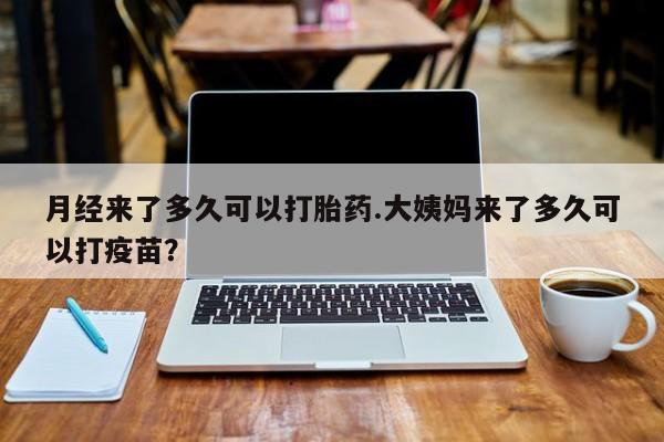 卖打胎药的联系方式或微信月经来了多久可以打胎药.大姨妈来了多久可以打疫苗？
