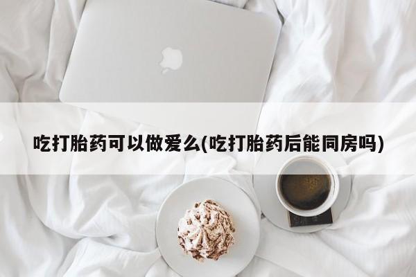 卖打胎药的联系方式或微信吃打胎药可以做爱么(吃打胎药后能同房吗)