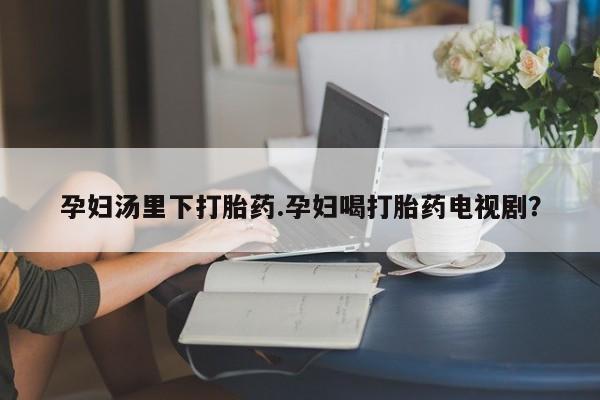 卖打胎药的联系方式或微信孕妇汤里下打胎药.孕妇喝打胎药电视剧？
