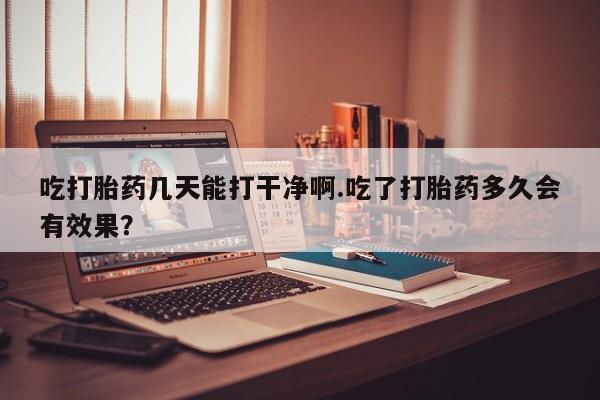 卖打胎药的联系方式或微信吃打胎药几天能打干净啊.吃了打胎药多久会有效果？