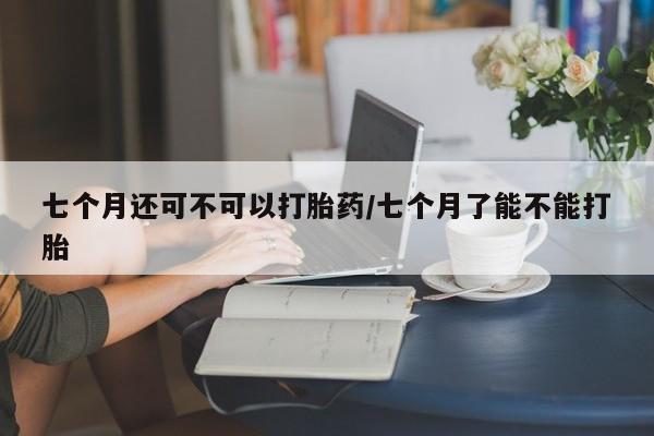 卖打胎药的联系方式或微信七个月还可不可以打胎药/七个月了能不能打胎