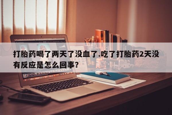 卖打胎药的联系方式或微信打胎药喝了两天了没血了.吃了打胎药2天没有反应是怎么回事？