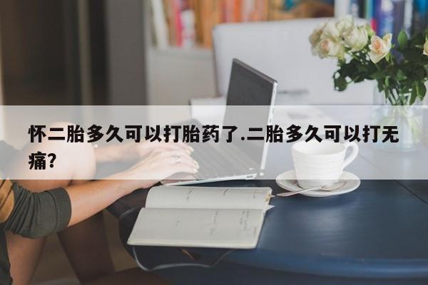 卖打胎药的联系方式或微信怀二胎多久可以打胎药了.二胎多久可以打无痛？