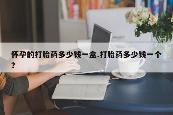 卖打胎药的联系方式或微信怀孕的打胎药多少钱一盒.打胎药多少钱一个？