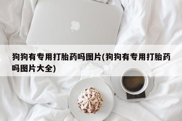 卖打胎药的联系方式或微信狗狗有专用打胎药吗图片(狗狗有专用打胎药吗图片大全)