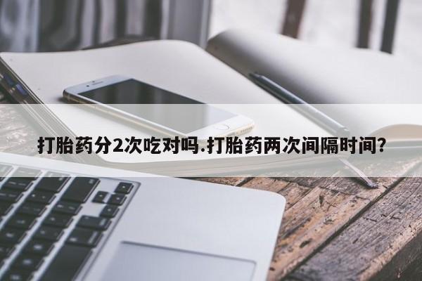 卖打胎药的联系方式或微信打胎药分2次吃对吗.打胎药两次间隔时间？