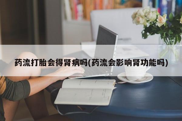 卖打胎药的联系方式或微信药流打胎会得肾病吗(药流会影响肾功能吗)