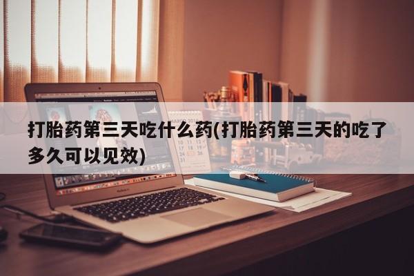 卖打胎药的联系方式或微信打胎药第三天吃什么药(打胎药第三天的吃了多久可以见效)