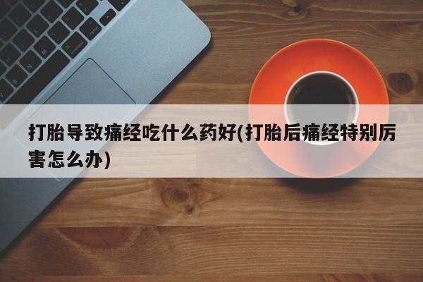 卖打胎药的联系方式或微信打胎导致痛经吃什么药好(打胎后痛经特别厉害怎么办)