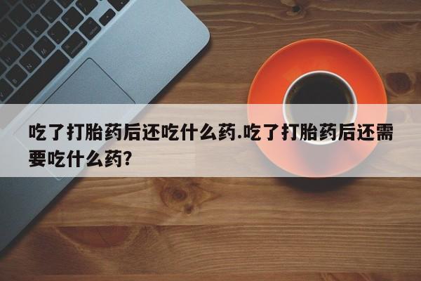 卖打胎药的联系方式或微信吃了打胎药后还吃什么药.吃了打胎药后还需要吃什么药？