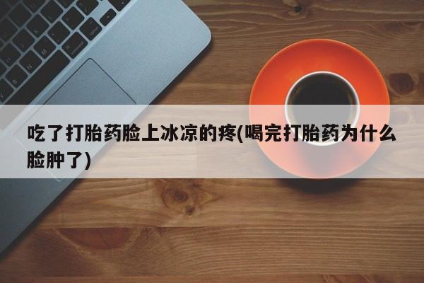 卖打胎药的联系方式或微信吃了打胎药脸上冰凉的疼(喝完打胎药为什么脸肿了)