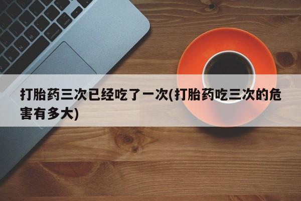 卖打胎药的联系方式或微信打胎药三次已经吃了一次(打胎药吃三次的危害有多大)