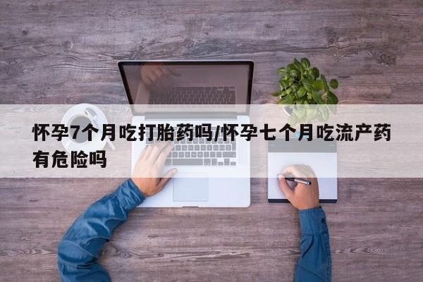 卖打胎药的联系方式或微信怀孕7个月吃打胎药吗/怀孕七个月吃流产药有危险吗